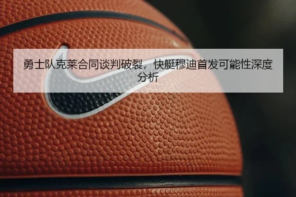 勇士队克莱合同谈判破裂，快艇穆迪首发可能性深度分析