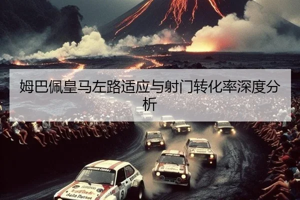 姆巴佩皇马左路适应与射门转化率深度分析