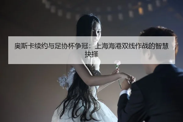 奥斯卡续约与足协杯争冠：上海海港双线作战的智慧抉择