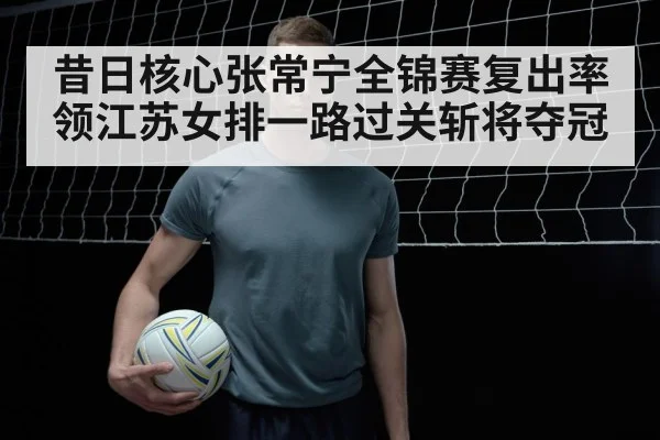 昔日核心张常宁全锦赛复出率领江苏女排一路过关斩将夺冠