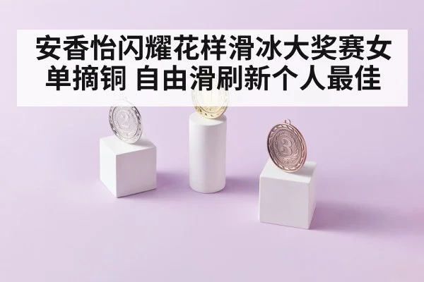 安香怡闪耀花样滑冰大奖赛女单摘铜 自由滑刷新个人最佳